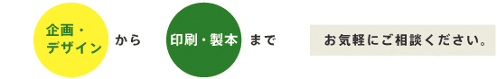 企画・デザインから印刷・製本まで、お気軽にご相談ください。